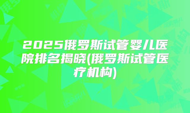 2025俄罗斯试管婴儿医院排名揭晓(俄罗斯试管医疗机构)