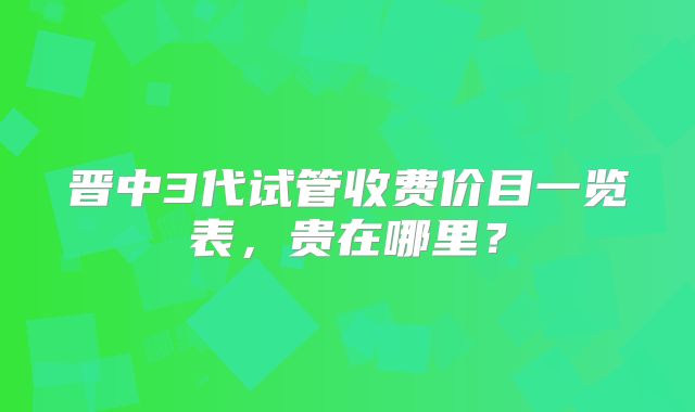 晋中3代试管收费价目一览表,贵在哪里?
