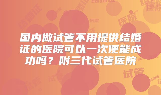 国内做试管不用提供结婚证的医院可以一次便能成功吗？附三代试管医院