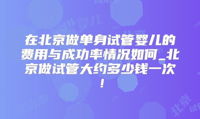 在北京做单身试管婴儿的费用与成功率情况如何_北京做试管大约多少钱一次！