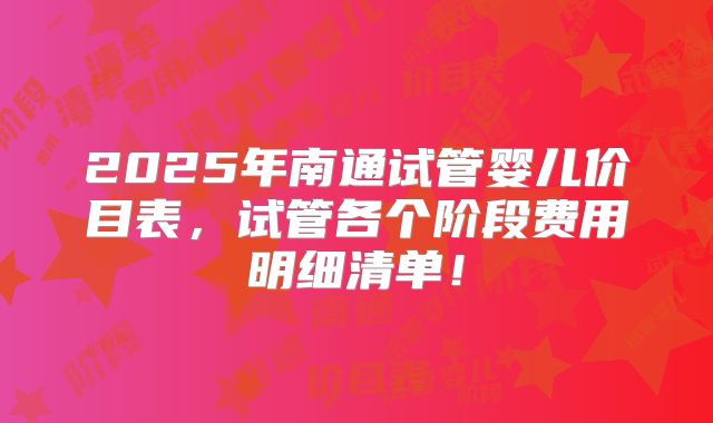 2025年南通试管婴儿价目表，试管各个阶段费用明细清单！