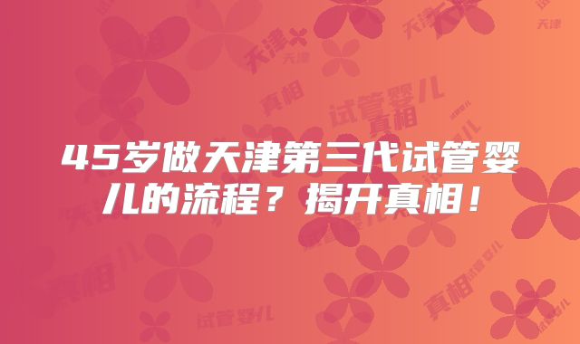 45岁做天津第三代试管婴儿的流程？揭开真相！