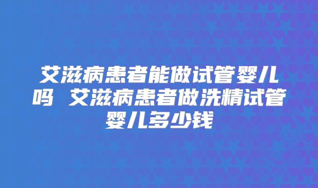 艾滋病患者能做试管婴儿吗 艾滋病患者做洗精试管婴儿多少钱