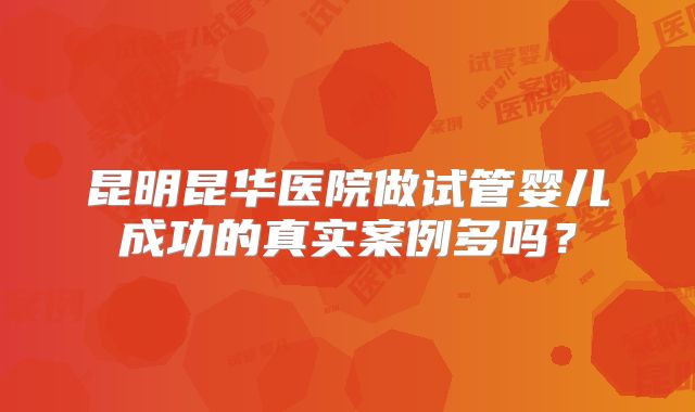 昆明昆华医院做试管婴儿成功的真实案例多吗？