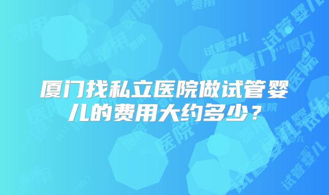 厦门找私立医院做试管婴儿的费用大约多少？