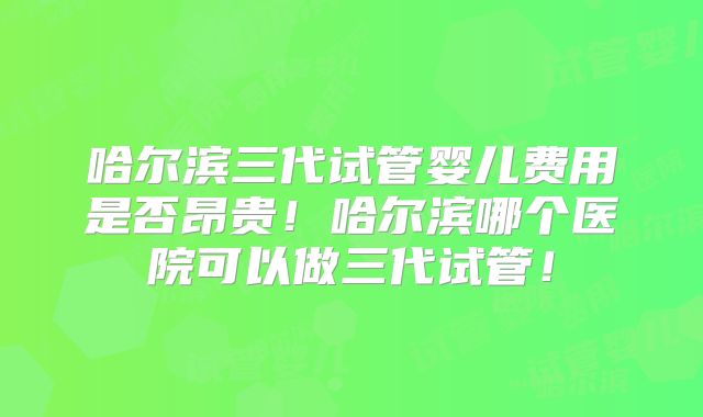 哈尔滨三代试管婴儿费用是否昂贵！哈尔滨哪个医院可以做三代试管！