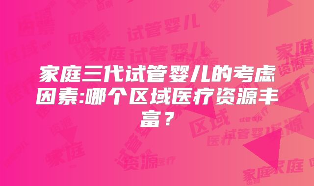 家庭三代试管婴儿的考虑因素:哪个区域医疗资源丰富?