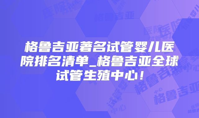 格鲁吉亚著名试管婴儿医院排名清单_格鲁吉亚全球试管生殖中心!
