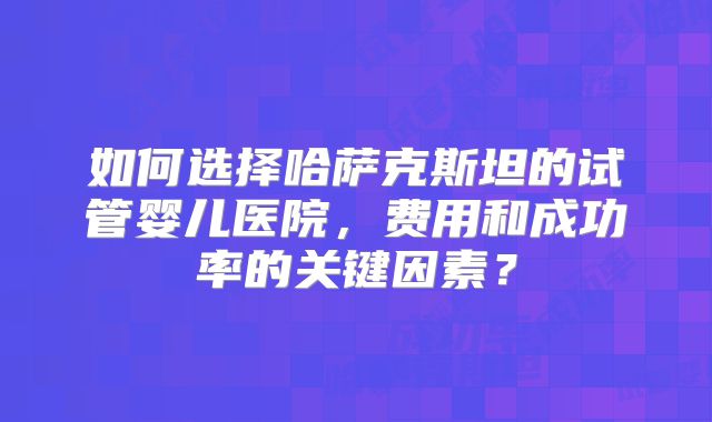 如何选择哈萨克斯坦的试管婴儿医院，费用和成功率的关键因素？