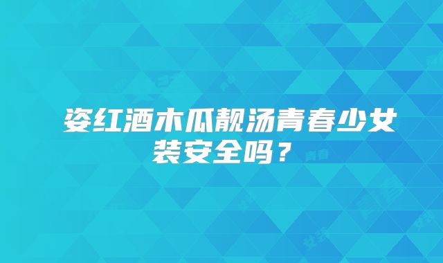 儀姿红酒木瓜靓汤青春少女装安全吗?