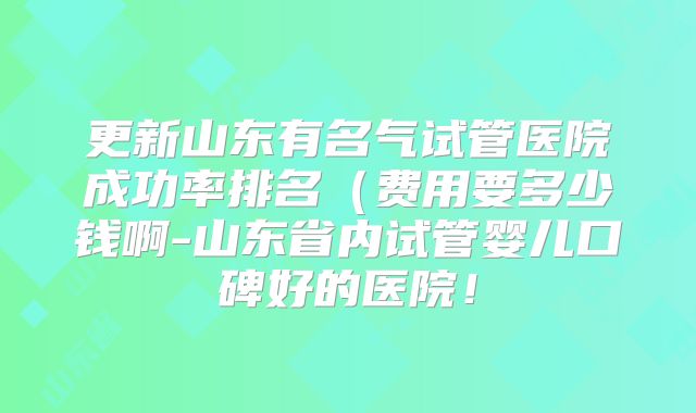 更新山东有名气试管医院成功率排名(费用要多少钱啊-山东省内试管婴儿口碑好的医院!