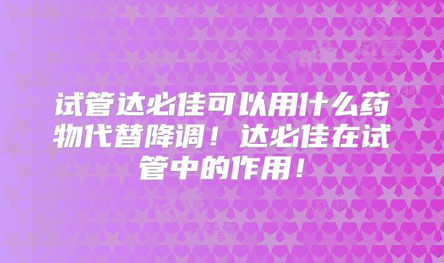 试管达必佳可以用什么药物代替降调！达必佳在试管中的作用！