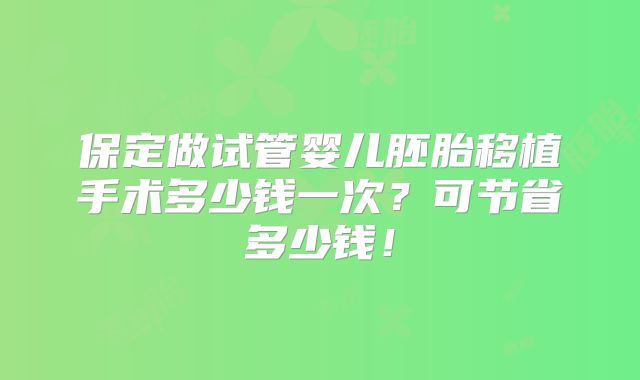 保定做试管婴儿胚胎移植手术多少钱一次？可节省多少钱！