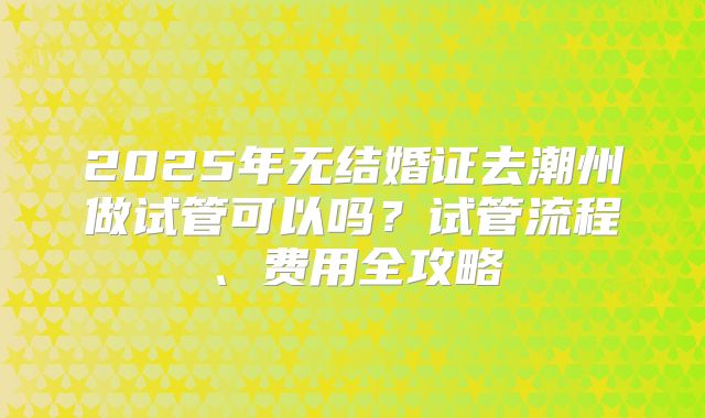 2025年无结婚证去潮州做试管可以吗?试管流程、费用全攻略