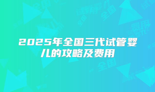 2025年全国三代试管婴儿的攻略及费用