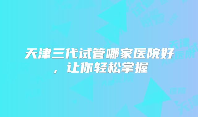 天津三代试管哪家医院好，让你轻松掌握
