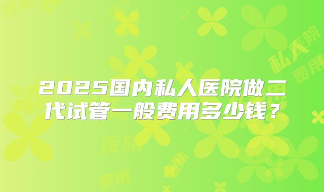 2025国内私人医院做二代试管一般费用多少钱？