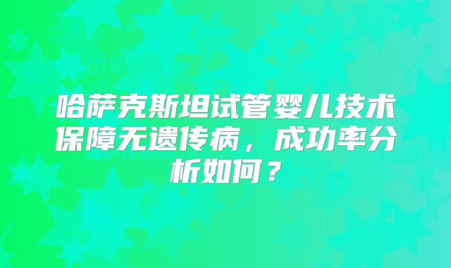 哈萨克斯坦试管婴儿技术保障无遗传病,成功率分析如何?