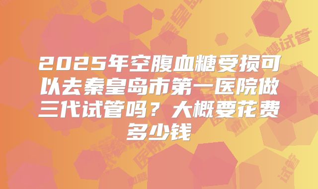 2025年空腹血糖受损可以去秦皇岛市第一医院做三代试管吗?大概要花费多少钱