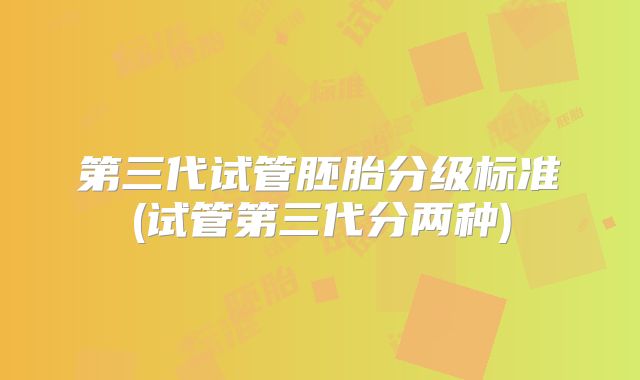 第三代试管胚胎分级标准(试管第三代分两种)