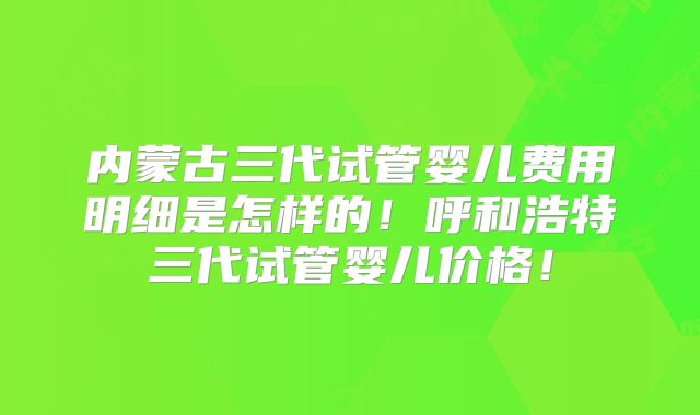 内蒙古三代试管婴儿费用明细是怎样的!呼和浩特三代试管婴儿价格!