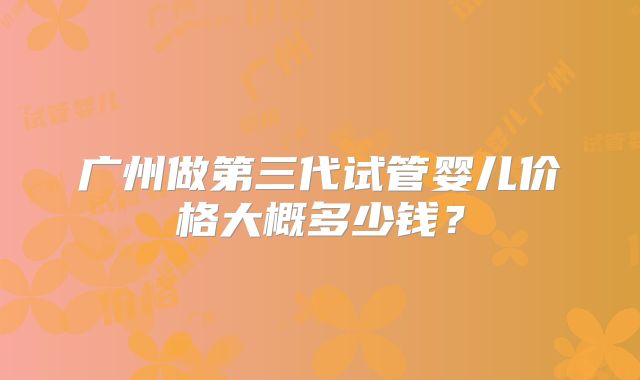 广州做第三代试管婴儿价格大概多少钱？