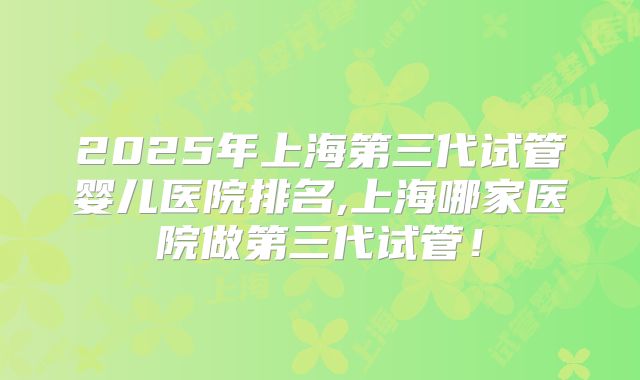2025年上海第三代试管婴儿医院排名,上海哪家医院做第三代试管！
