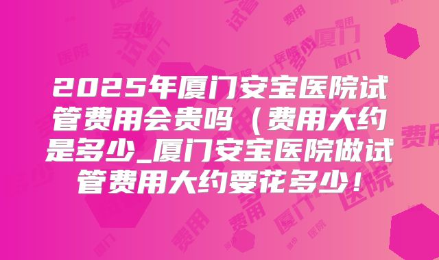 2025年厦门安宝医院试管费用会贵吗(费用大约是多少_厦门安宝医院做试管费用大约要花多少!