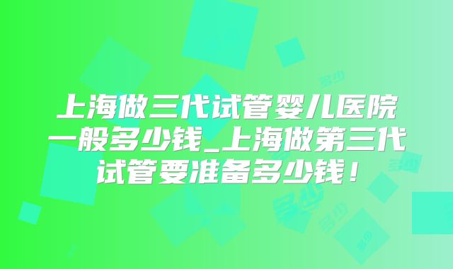 上海做三代试管婴儿医院一般多少钱_上海做第三代试管要准备多少钱！