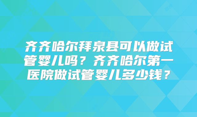 齐齐哈尔拜泉县可以做试管婴儿吗？齐齐哈尔第一医院做试管婴儿多少钱？