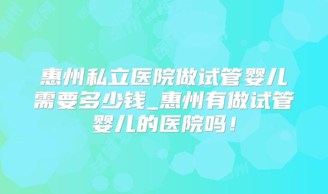 惠州私立医院做试管婴儿需要多少钱_惠州有做试管婴儿的医院吗！