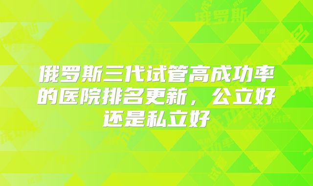 俄罗斯三代试管高成功率的医院排名更新,公立好还是私立好