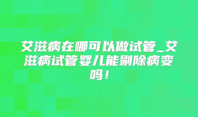 艾滋病在哪可以做试管_艾滋病试管婴儿能剔除病变吗!
