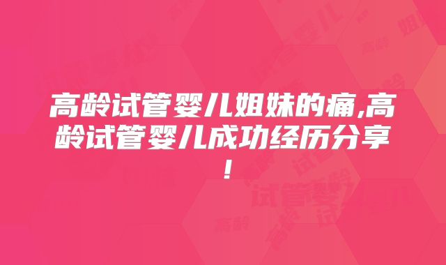 高龄试管婴儿姐妹的痛,高龄试管婴儿成功经历分享!