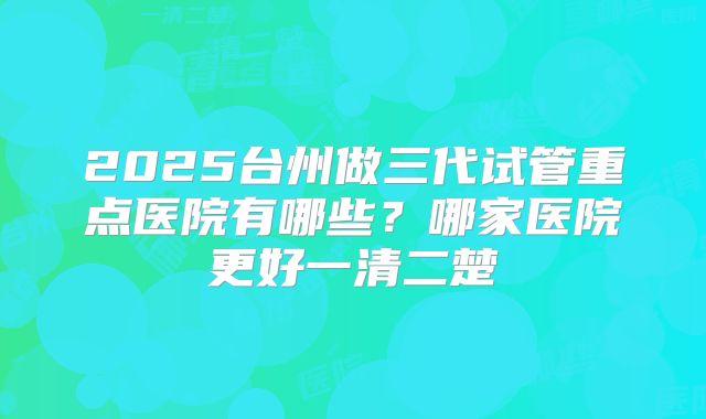 2025台州做三代试管重点医院有哪些？哪家医院更好一清二楚