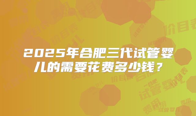 2025年合肥三代试管婴儿的需要花费多少钱?