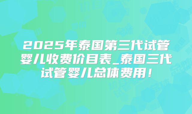 2025年泰国第三代试管婴儿收费价目表_泰国三代试管婴儿总体费用!