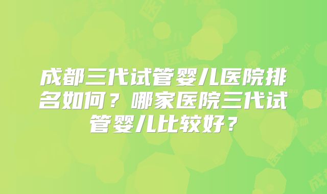 成都三代试管婴儿医院排名如何？哪家医院三代试管婴儿比较好？