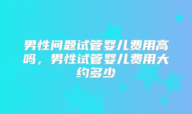 男性问题试管婴儿费用高吗,男性试管婴儿费用大约多少