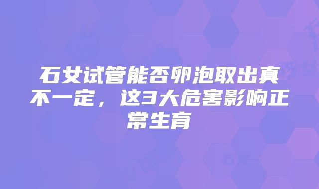 石女试管能否卵泡取出真不一定，这3大危害影响正常生育