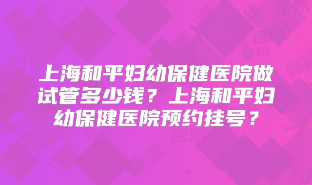 上海和平妇幼保健医院做试管多少钱？上海和平妇幼保健医院预约挂号？