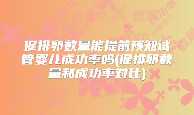 促排卵数量能提前预知试管婴儿成功率吗(促排卵数量和成功率对比)