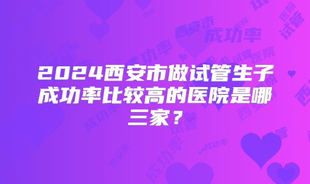 2024西安市做试管生子成功率比较高的医院是哪三家？