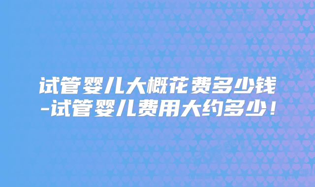 试管婴儿大概花费多少钱-试管婴儿费用大约多少!