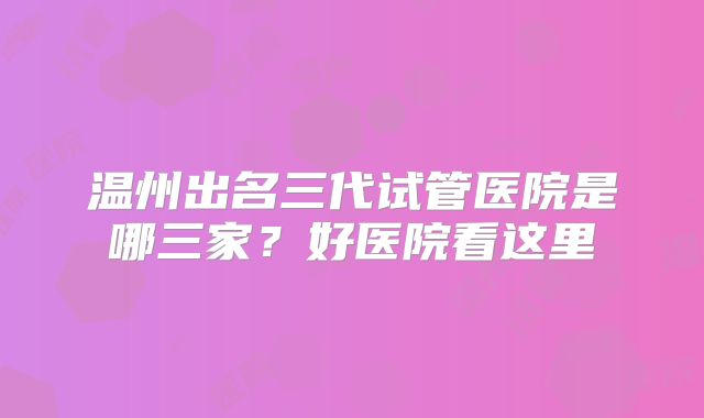 温州出名三代试管医院是哪三家?好医院看这里