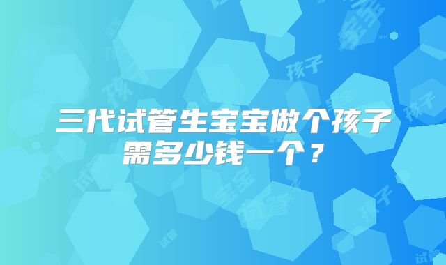 三代试管生宝宝做个孩子需多少钱一个？