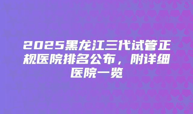 2025黑龙江三代试管正规医院排名公布，附详细医院一览