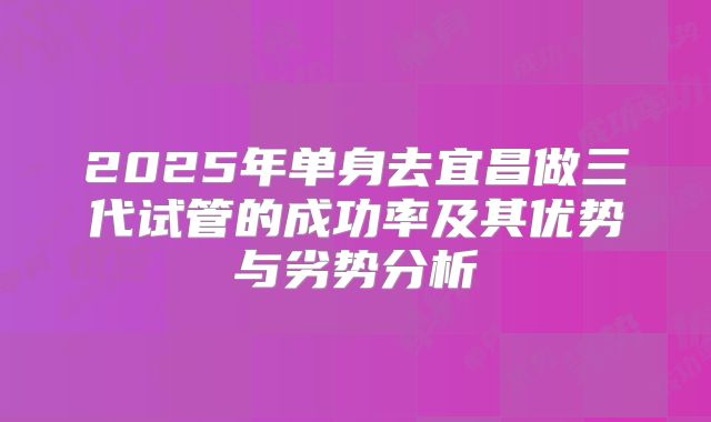 2025年单身去宜昌做三代试管的成功率及其优势与劣势分析