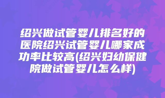 绍兴做试管婴儿排名好的医院绍兴试管婴儿哪家成功率比较高(绍兴妇幼保健院做试管婴儿怎么样)