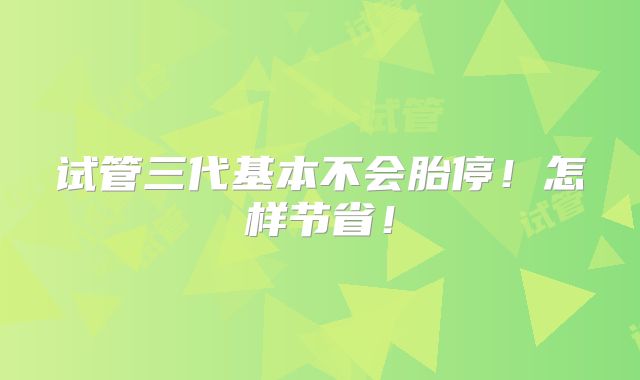 试管三代基本不会胎停!怎样节省!